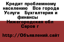 Кредит проблемному населению - Все города Услуги » Бухгалтерия и финансы   . Нижегородская обл.,Саров г.